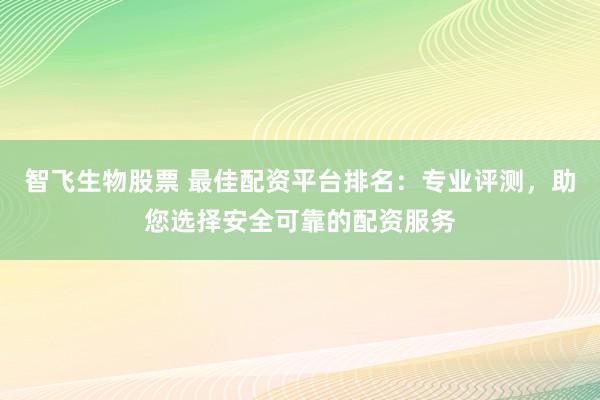 智飞生物股票 最佳配资平台排名：专业评测，助您选择安全可靠的配资服务