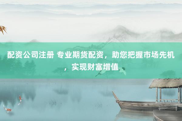 配资公司注册 专业期货配资，助您把握市场先机，实现财富增值