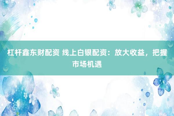 杠杆鑫东财配资 线上白银配资：放大收益，把握市场机遇