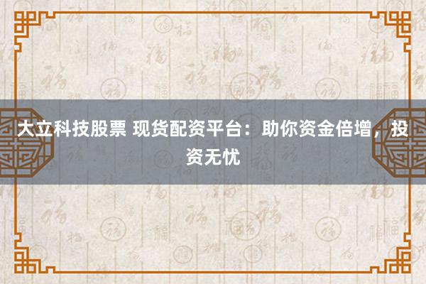 大立科技股票 现货配资平台：助你资金倍增，投资无忧