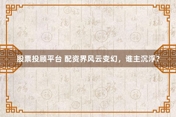 股票投顾平台 配资界风云变幻，谁主沉浮？