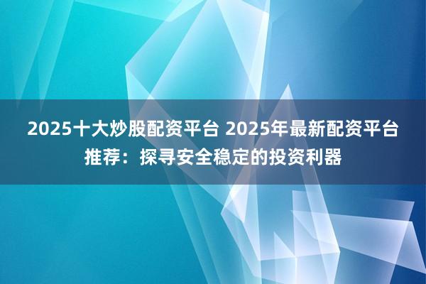 2025十大炒股配资平台 2025年最新配资平台推荐：探寻安全稳定的投资利器