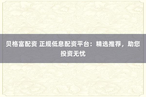 贝格富配资 正规低息配资平台：精选推荐，助您投资无忧