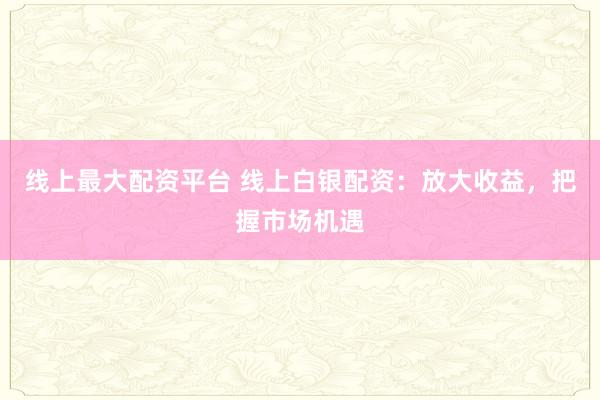 线上最大配资平台 线上白银配资：放大收益，把握市场机遇