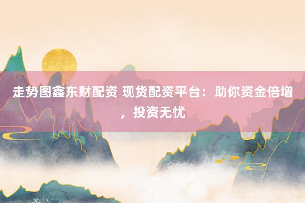 走势图鑫东财配资 现货配资平台：助你资金倍增，投资无忧