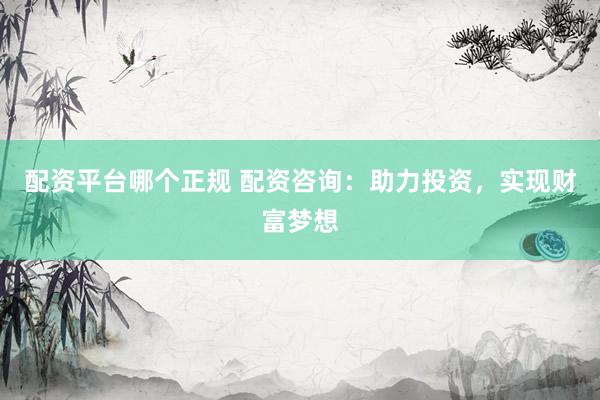 配资平台哪个正规 配资咨询：助力投资，实现财富梦想