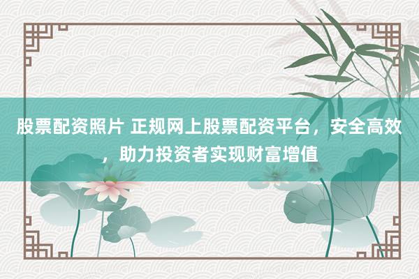 股票配资照片 正规网上股票配资平台，安全高效，助力投资者实现财富增值