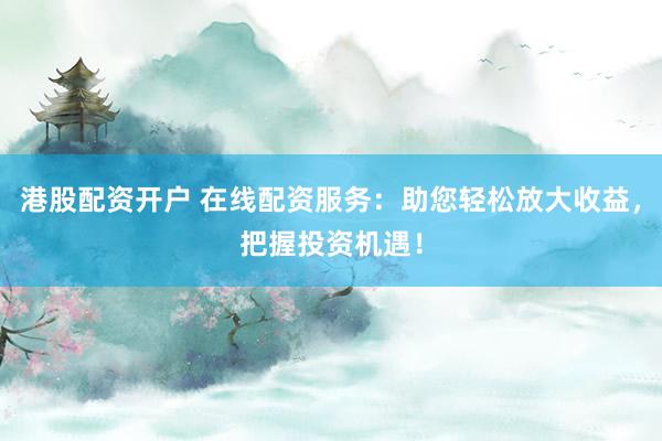 港股配资开户 在线配资服务：助您轻松放大收益，把握投资机遇！