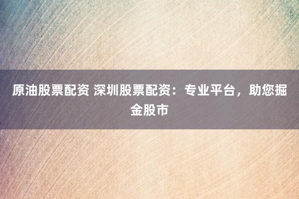 原油股票配资 深圳股票配资：专业平台，助您掘金股市