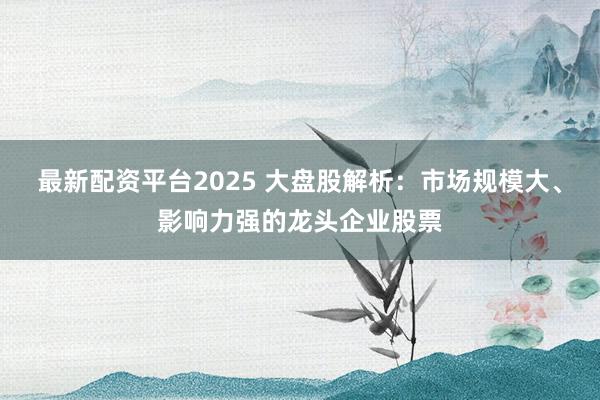 最新配资平台2025 大盘股解析：市场规模大、影响力强的龙头企业股票