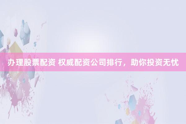 办理股票配资 权威配资公司排行，助你投资无忧