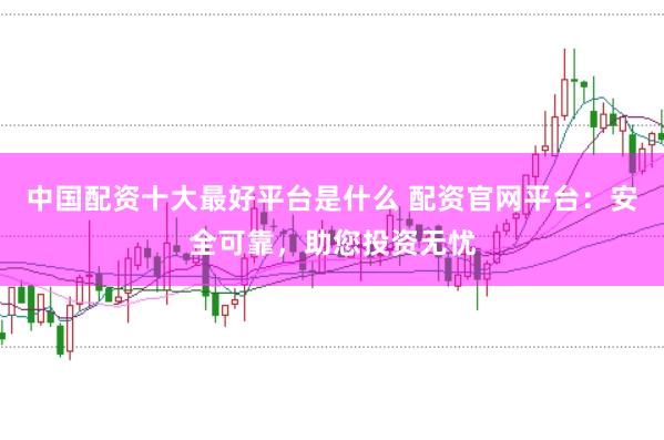 中国配资十大最好平台是什么 配资官网平台：安全可靠，助您投资无忧