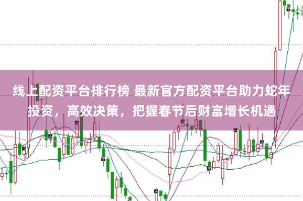 线上配资平台排行榜 最新官方配资平台助力蛇年投资，高效决策，把握春节后财富增长机遇