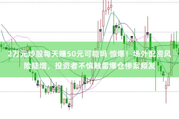 2万元炒股每天赚50元可能吗 惊爆！场外配资风险陡增，投资者不慎触雷爆仓惨案频发