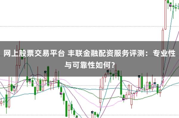 网上股票交易平台 丰联金融配资服务评测：专业性与可靠性如何？