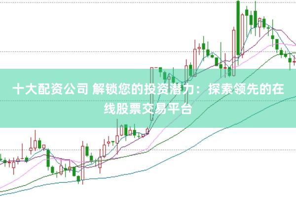 十大配资公司 解锁您的投资潜力：探索领先的在线股票交易平台