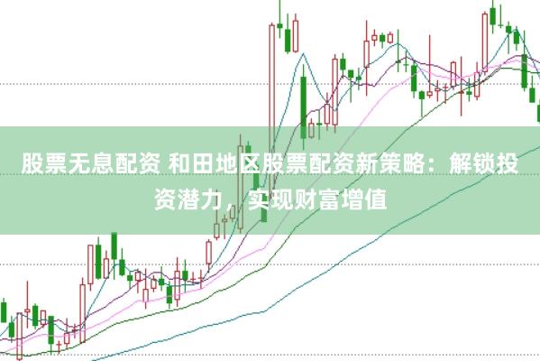 股票无息配资 和田地区股票配资新策略：解锁投资潜力，实现财富增值