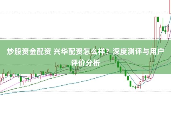 炒股资金配资 兴华配资怎么样？深度测评与用户评价分析