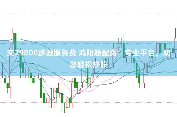 交29800炒股服务费 鸿阳股配资：专业平台，助您轻松炒股
