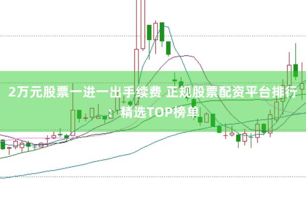 2万元股票一进一出手续费 正规股票配资平台排行：精选TOP榜单