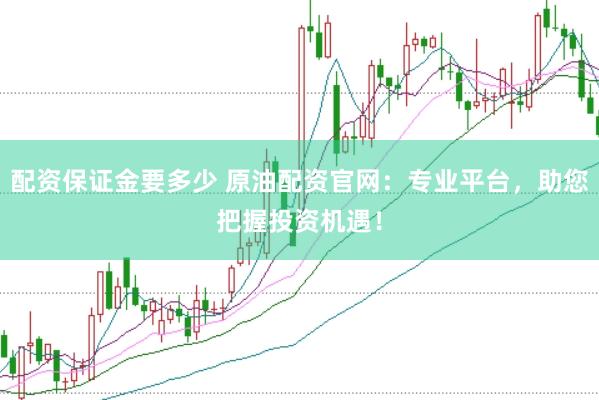 配资保证金要多少 原油配资官网：专业平台，助您把握投资机遇！