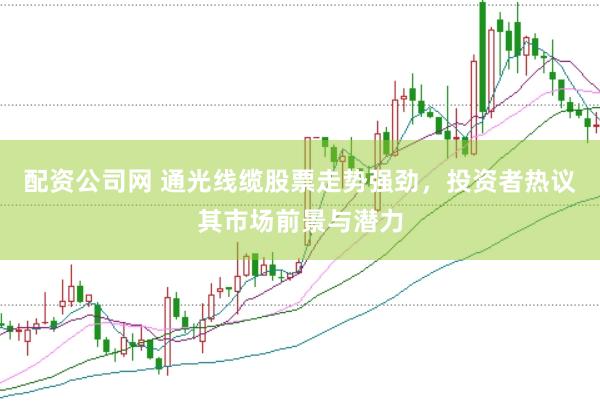 配资公司网 通光线缆股票走势强劲，投资者热议其市场前景与潜力