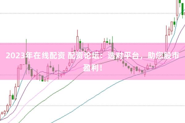 2023年在线配资 配资论坛：选对平台，助您股市盈利！