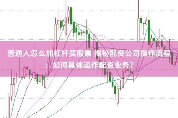 普通人怎么加杠杆买股票 揭秘配资公司操作流程：如何具体运作配资业务？