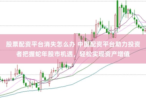 股票配资平台消失怎么办 中国配资平台助力投资者把握蛇年股市机遇，轻松实现资产增值