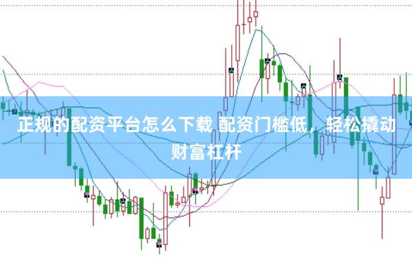正规的配资平台怎么下载 配资门槛低，轻松撬动财富杠杆