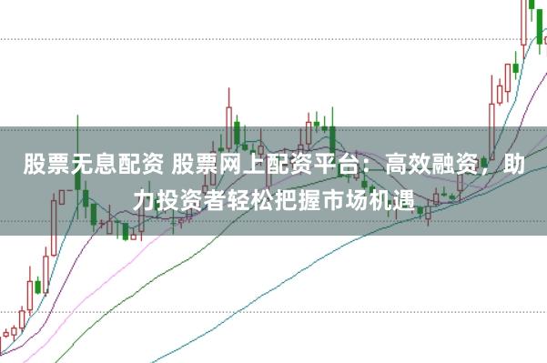 股票无息配资 股票网上配资平台：高效融资，助力投资者轻松把握市场机遇