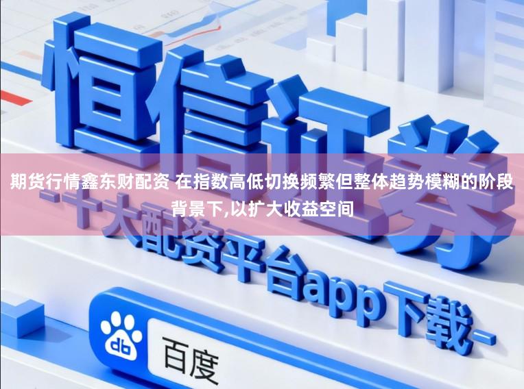 期货行情鑫东财配资 在指数高低切换频繁但整体趋势模糊的阶段背景下，以扩大收益空间