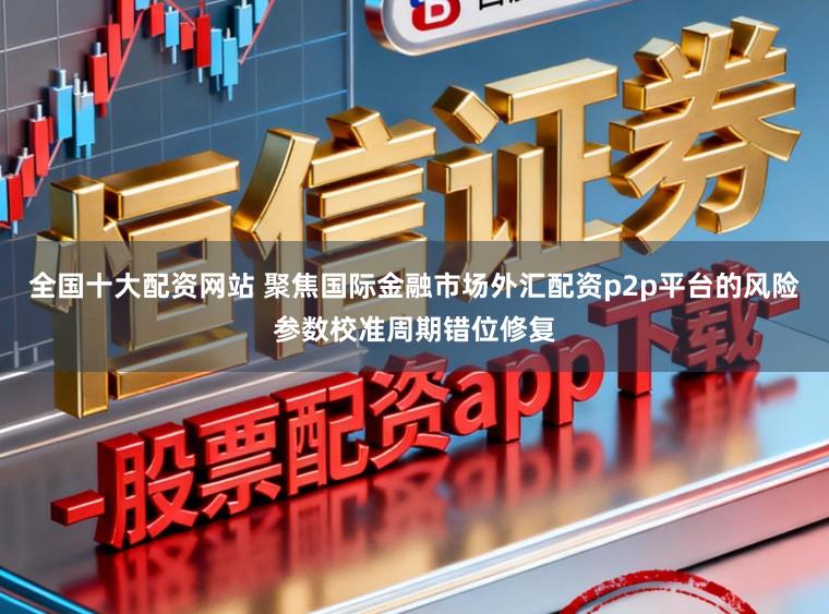 全国十大配资网站 聚焦国际金融市场外汇配资p2p平台的风险参数校准周期错位修复