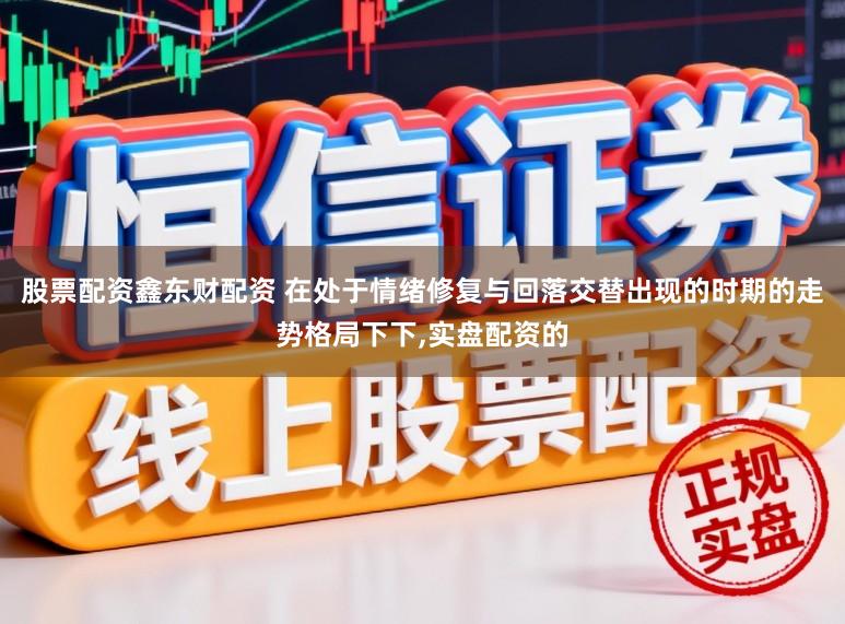 股票配资鑫东财配资 在处于情绪修复与回落交替出现的时期的走势格局下下，实盘配资的