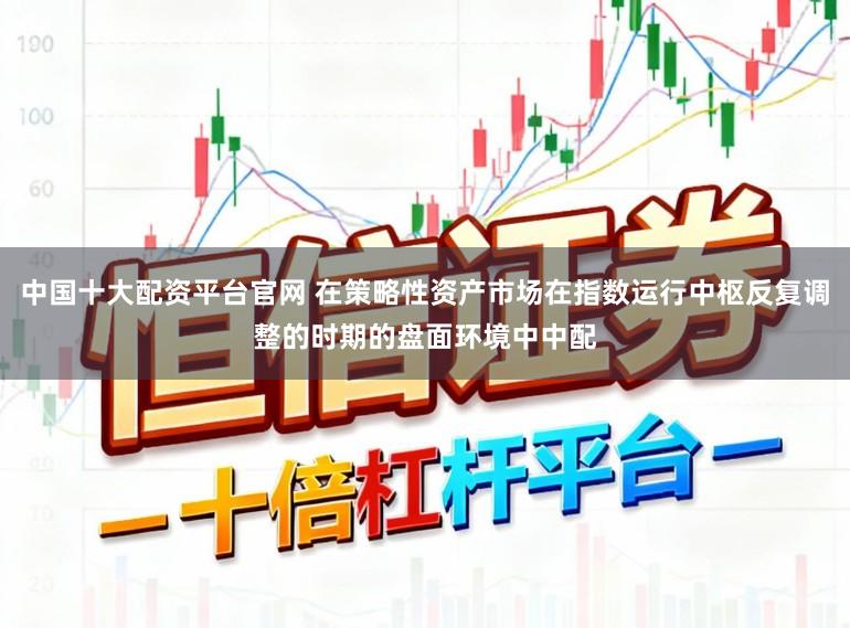 中国十大配资平台官网 在策略性资产市场在指数运行中枢反复调整的时期的盘面环境中中配