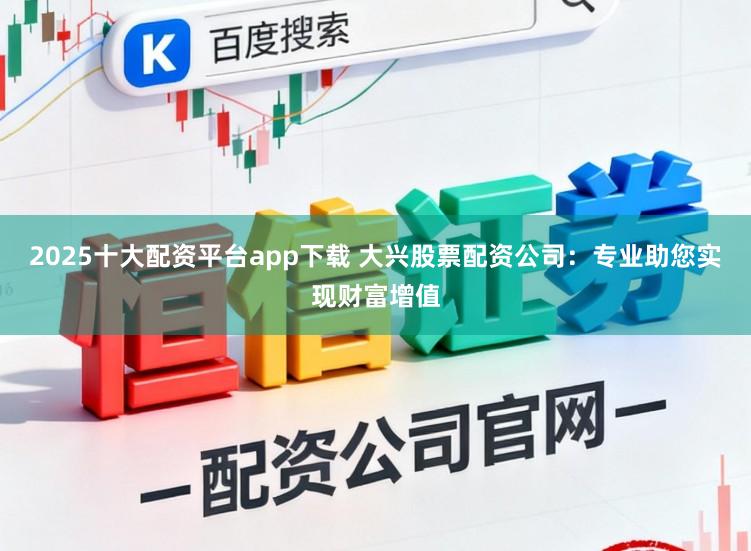 2025十大配资平台app下载 大兴股票配资公司：专业助您实现财富增值