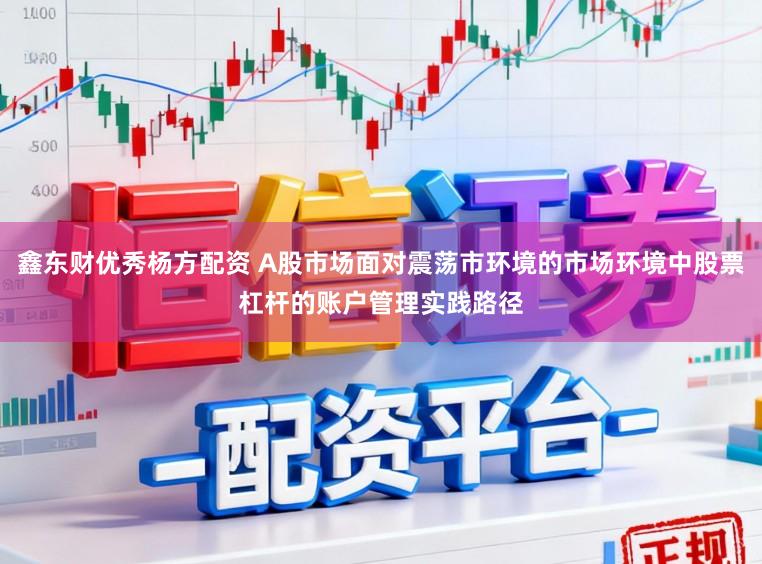 鑫东财优秀杨方配资 A股市场面对震荡市环境的市场环境中股票杠杆的账户管理实践路径