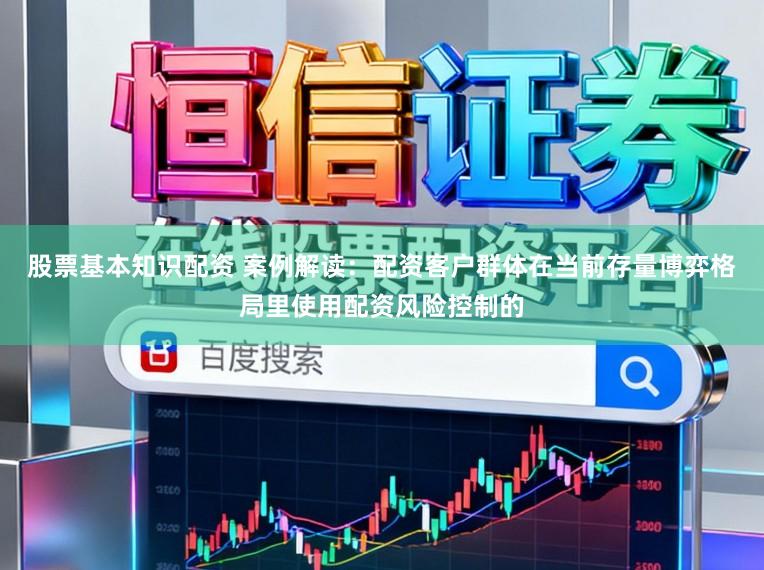 股票基本知识配资 案例解读：配资客户群体在当前存量博弈格局里使用配资风险控制的