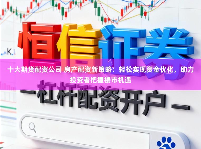 十大期货配资公司 房产配资新策略：轻松实现资金优化，助力投资者把握楼市机遇