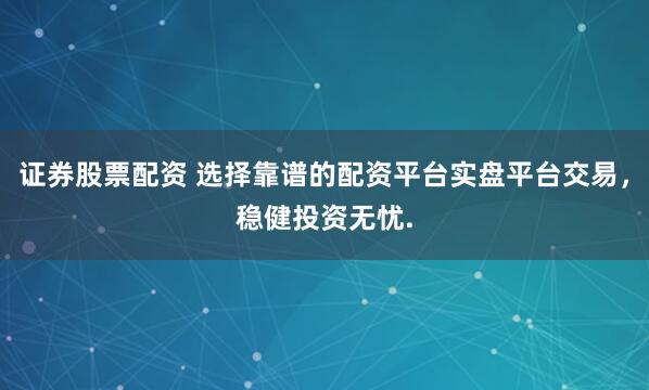 证券股票配资 选择靠谱的配资平台实盘平台交易，稳健投资无忧.